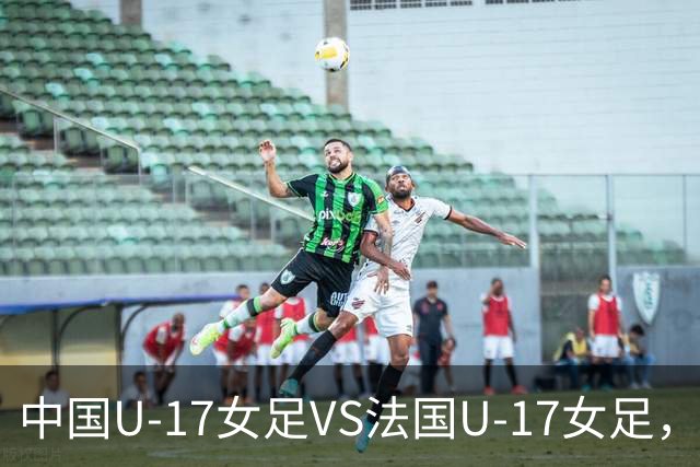 中国U-17女足VS法国U-17女足，中国队首发阵容公布