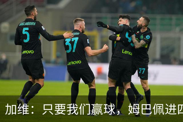 加维：只要我们赢球，姆巴佩进四五球也行；亚马尔是当今最佳