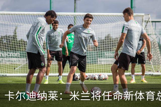 卡尔迪纳莱：米兰将任命新体育总监，但我不会再交出管理大权