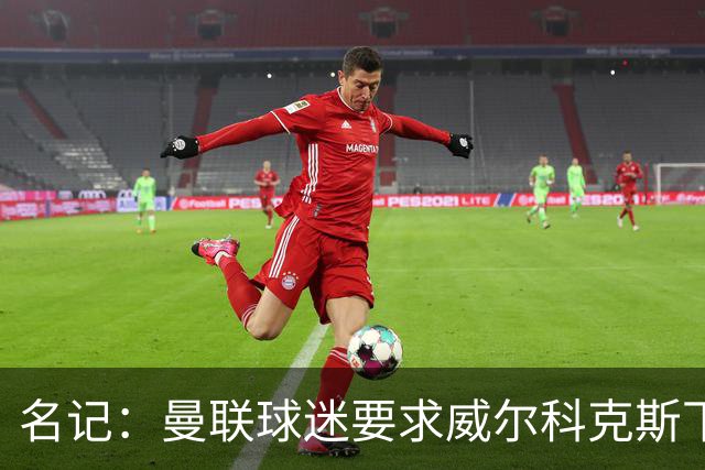 名记：曼联球迷要求威尔科克斯下课，球队引援不力引发不满