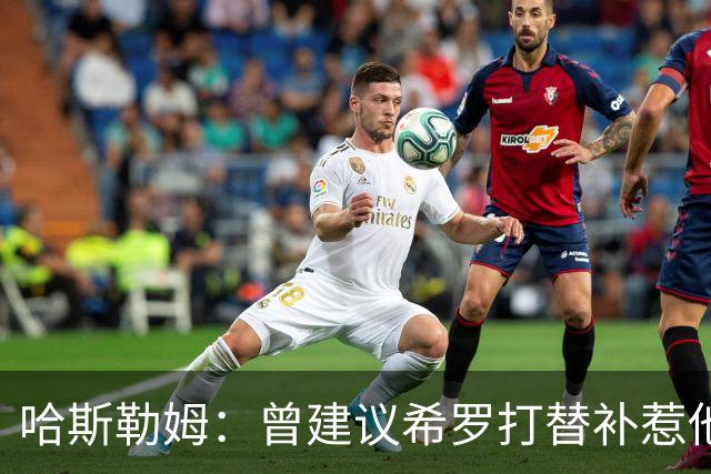 哈斯勒姆：曾建议希罗打替补惹他不满 我专门去他家和他解释