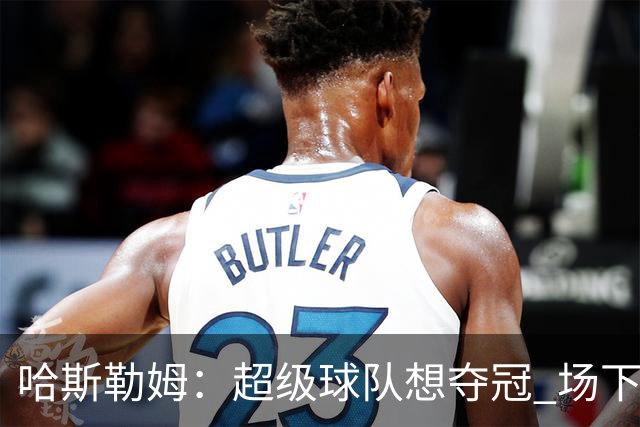 哈斯勒姆：超级球队想夺冠 场下的联系比场上的配合更加重要