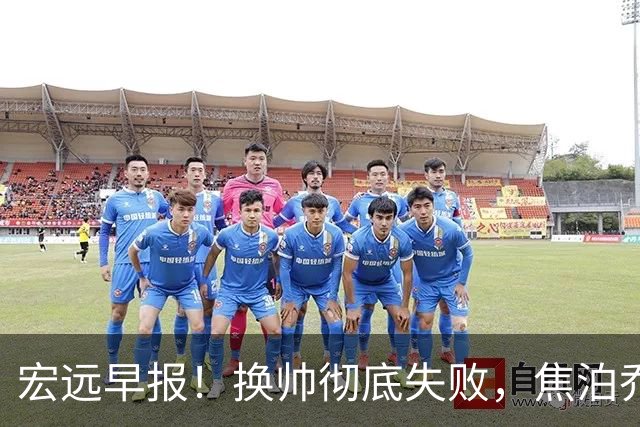 宏远早报！换帅彻底失败，焦泊乔伤情报告出炉，徐杰被弃用！