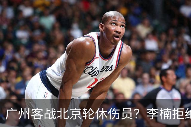 广州客战北京轮休伤员？李楠拒绝放水58分狂胜深圳恐是前车之鉴