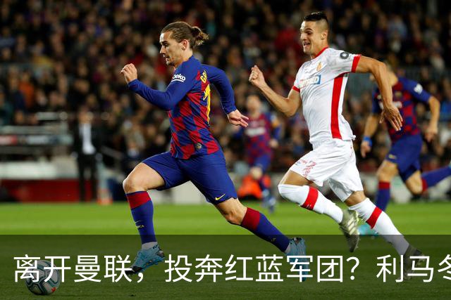 离开曼联，投奔红蓝军团？利马冬窗或转战西甲，巴萨有望低价引进