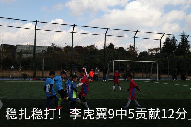 稳扎稳打！李虎翼9中5贡献12分 末节独得10分