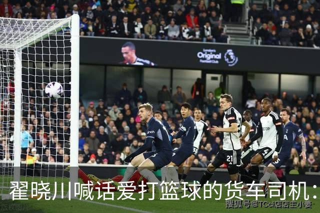 翟晓川喊话爱打篮球的货车司机：来首钢主场为我们加油