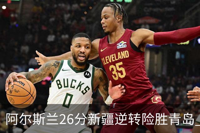 阿尔斯兰26分新疆逆转险胜青岛 阿不都15+9