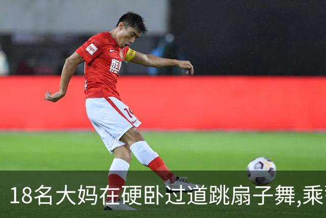 18名大妈在硬卧过道跳扇子舞,乘警劝说遭辱骂,列长:让她们跳个够