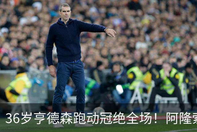 36岁亨德森跑动冠绝全场！阿隆索的战术抉择与切尔西夺冠关键
