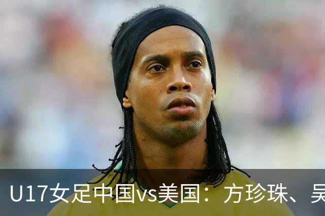 U17女足中国vs美国：方珍珠、吴逸晨出战，刘雨希、徐晓棠首发